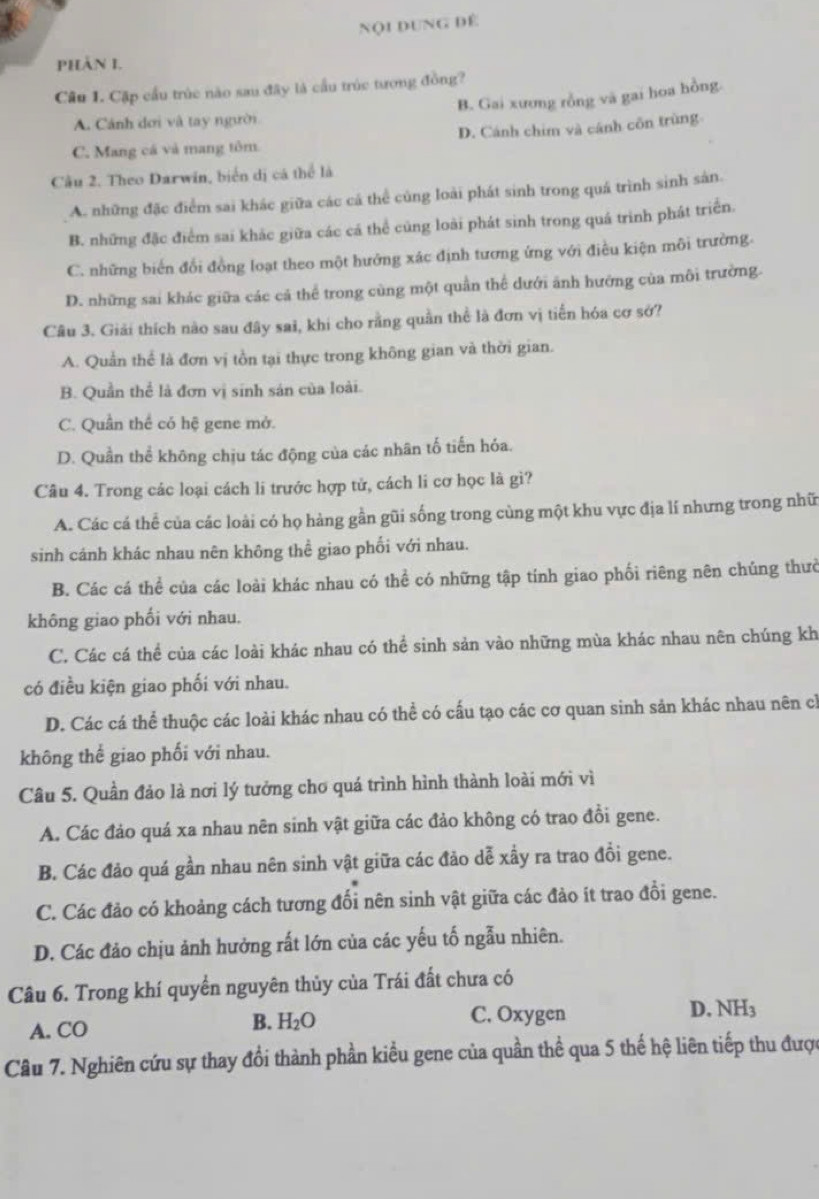 Nội dung dể
phản I.
Cầu 1. Cập cầu trúc nào sau đây là cầu trúc tượng đồng?
B. Gai xương rồng và gai hoa hồng.
A. Cánh dơi và tay người
C. Mang cá và mang tôm D. Cánh chim và cánh côn trùng
Cầu 2. Theo Darwin, biển dị cá thể là
A. những đặc điểm sai khác giữa các cá thể củng loài phát sinh trong quá trình sinh sản.
B. những đặc điểm sai khắc giữa các cá thể củng loài phát sinh trong quá trinh phát triển.
C. những biển đổi đồng loạt theo một hướng xác định tương ứng với điều kiện môi trường.
D. những sai khác giữa các cả thể trong cùng một quần thể dưới ánh hướng của môi trường.
Câu 3. Giải thích nào sau đây sai, khi cho rằng quần thể là đơn vị tiến hóa cơ sở?
A. Quản thể là đơn vị tồn tại thực trong không gian và thời gian.
B. Quần thể là đơn vị sinh sản của loài.
C. Quần thể có hệ gene mở.
D. Quần thể không chịu tác động của các nhân tố tiến hóa.
Câu 4. Trong các loại cách li trước hợp tử, cách li cơ học là gì?
A. Các cá thể của các loài có họ hàng gần gũi sống trong cùng một khu vực địa lí nhưng trong nhữ
sinh cánh khác nhau nên không thể giao phối với nhau.
B. Các cá thể của các loài khác nhau có thể có những tập tính giao phối riêng nên chúng thưở
không giao phối với nhau.
C. Các cá thể của các loài khác nhau có thể sinh sản vào những mùa khác nhau nên chúng kh
có điều kiện giao phối với nhau.
D. Các cá thể thuộc các loài khác nhau có thể có cấu tạo các cơ quan sinh sản khác nhau nên ch
không thế giao phối với nhau.
Câu 5. Quần đảo là nơi lý tưởng chơ quá trình hình thành loài mới vì
A. Các đảo quá xa nhau nên sinh vật giữa các đảo không có trao đồi gene.
B. Các đảo quá gần nhau nên sinh vật giữa các đảo dễ xầy ra trao đổi gene.
C. Các đảo có khoảng cách tương đổi nên sinh vật giữa các đảo ít trao đổi gene.
D. Các đảo chịu ảnh hưởng rất lớn của các yếu tố ngẫu nhiên.
Câu 6. Trong khí quyền nguyên thủy của Trái đất chưa có
B. H_2O C. Oxygen
A. CO D. NH3
Câu 7. Nghiên cứu sự thay đổi thành phần kiểu gene của quần thể qua 5 thế hệ liên tiếp thu được