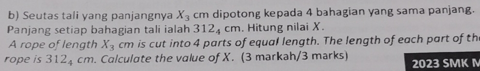 Seutas tali yang panjangnya X_3 cm dipotong kepada 4 bahagian yang sama panjang. 
Panjang setiap bahagian tali ialah 312_4cm. Hitung nilai X. 
A rope of length X_3cm is cut into 4 parts of equal length. The length of each part of th 
rope is 312_4cm. Calculate the value of X. (3 markah/3 marks) 
2023 SMK M