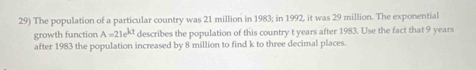 The population of a particular country was 21 million in 1983; in 1992, it was 29 million. The exponential 
growth function A=21e^(kt) describes the population of this country t years after 1983. Use the fact that 9 years
after 1983 the population increased by 8 million to find k to three decimal places.