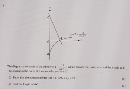 The diagram shows part of the curve y=2- 18/2x+3  , which crosses the x-axis at A and the y-axis at B.
The normal to the curve at A crosses the y-axis at C.
(i) Show that the equation of the line AC is 9x+4y=27. [6]
(i) Find the length of BC. [2]