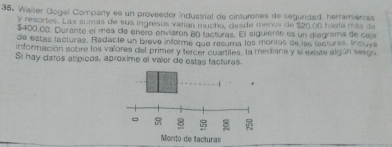 Walter Gogel Company es un proveedor industrial de cinturones de seguridad, herramientas 
y resortes. Las sumas de sus ingresos varían mucho, desde menos de $20,00 hasta más de
$400.00. Durante el mes de enero enviaron 80 facturas. El siguiento es un diagrama de caja 
de estas facturas. Redacte un breve informe que resuma los montos de las facturas. Incluya 
información sobre los valores del primer y tercer cuartiles, la mediana y si existe algún sesgo 
Si hay datos atípicos, aproxime el valor de estas facturas.