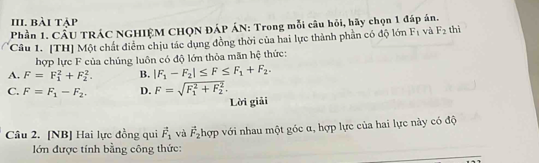 bài tập
Phần 1. CÂU TRÁC NGHIỆM CHQN ĐÁP ÁN: Trong mỗi câu hỏi, hãy chọn 1 đáp án.
Câu 1. [TH] Một chất điểm chịu tác dụng đồng thời của hai lực thành phần có độ lớn F_1 và F_2 thì
hợp lực F của chúng luôn có độ lớn thỏa mãn hệ thức:
A. F=F_1^(2+F_2^2. B. |F_1)-F_2|≤ F≤ F_1+F_2.
C. F=F_1-F_2. D. F=sqrt (F_1)^2+F_2^2. 
Lời giải
Câu 2. [NB] Hai lực đồng qui vector F_1 và vector F_2 hợp với nhau một góc α, hợp lực của hai lực này có độ
lớn được tính bằng công thức: