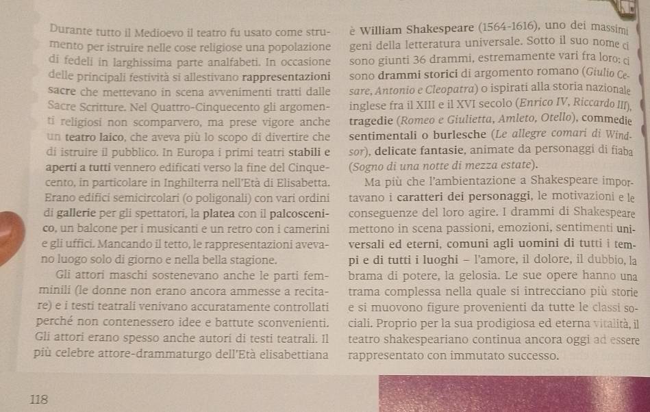 Durante tutto il Medioevo il teatro fu usato come stru- è William Shakespeare (1564-1616), uno dei massim
mento per istruire nelle cose religiose una popolazione geni della letteratura universale. Sotto il suo nome c
di fedeli in larghissima parte analfabeti. In occasione sono giunti 36 drammi, estremamente vari fra loro: ci
delle principali festività si allestivano rappresentazioni sono drammi storici di argomento romano (Giulio Ce.
sacre che mettevano in scena avvenimenti tratti dalle sare, Antonio e Cleopatra) o ispirati alla storia nazionale
Sacre Scritture. Nel Quattro-Cinquecento gli argomen- inglese fra il XIII e il XVI secolo (Enrico IV, Riccardo III),
ti religiosi non scomparvero, ma prese vigore anche tragedie (Romeo e Giulietta, Amleto, Otello), commedie
un teatro laico, che aveva più lo scopo di divertire che sentimentali o burlesche (Le allegre comari di Wind-
di istruire il pubblico. In Europa i primi teatri stabili e sor), delicate fantasie, animate da personaggi di fiaba
aperti a tutti vennero edificati verso la fine del Cinque- (Sogno di una notte di mezza estate).
cento, in particolare in Inghilterra nell'Età di Elisabetta. Ma più che l'ambientazione a Shakespeare impor-
Erano edifici semicircolari (o poligonali) con vari ordini tavano i caratteri dei personaggi, le motivazioni e le
di gallerie per gli spettatori, la platea con il palcosceni- conseguenze del loro agire. I drammi di Shakespeare
co, un balcone per i musicanti e un retro con i camerini mettono in scena passioni, emozioni, sentimenti uni-
e gli uffici. Mancando il tetto, le rappresentazioni aveva- versali ed eterni, comuni agli uomini di tutti i tem-
no luogo solo di giorno e nella bella stagione. pi e di tutti i luoghi - l’amore, il dolore, il dubbio, la
Gli attori maschi sostenevano anche le parti fem- brama di potere, la gelosia. Le sue opere hanno una
minili (le donne non erano ancora ammesse a recita- trama complessa nella quale si intrecciano più storie
re) e i testi teatrali venivano accuratamente controllati e si muovono figure provenienti da tutte le classi so-
perché non contenessero idee e battute sconvenienti. ciali. Proprio per la sua prodigiosa ed eterna vitalità, il
Gli attori erano spesso anche autori di testi teatrali. Il teatro shakespeariano continua ancora oggi ad essere
più celebre attore-drammaturgo dell'Età elisabettiana rappresentato con immutato successo.
118