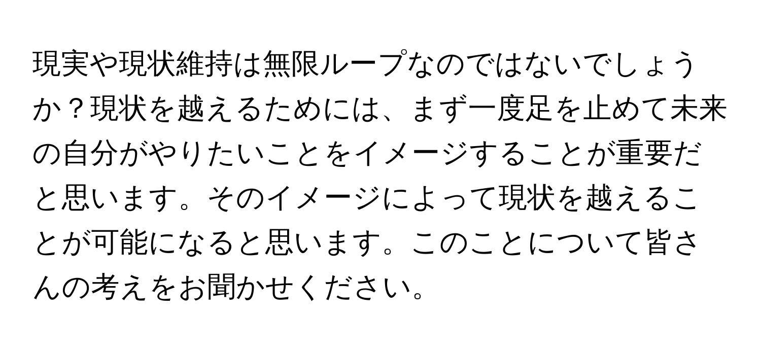 現実や現状維持は無限ループなのではないでしょうか？現状を越えるためには、まず一度足を止めて未来の自分がやりたいことをイメージすることが重要だと思います。そのイメージによって現状を越えることが可能になると思います。このことについて皆さんの考えをお聞かせください。