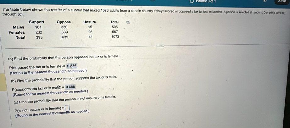 gave 
The table below shows the results of a survey that asked 1073 adults from a certain country if they favored or opposed a tax to fund education. A person is selected at random. Complete parts (a) 
through (c). 
Support Oppose Unsure Total 
Males 161 330 15
Females 232 309 26 506 567
Total 393 639 41 1073
(a) Find the probability that the person opposed the tax or is female. 
P(opposed the tax or is female) =0.836
(Round to the nearest thousandth as needed.) 
(b) Find the probability that the person supports the tax or is male. 
P(supports the tax or is mald =0.688
(Round to the nearest thousandth as needed.) 
(c) Find the probability that the person is not unsure or is female. 
P(is not unsure or is female) =□
(Round to the nearest thousandth as needed.)