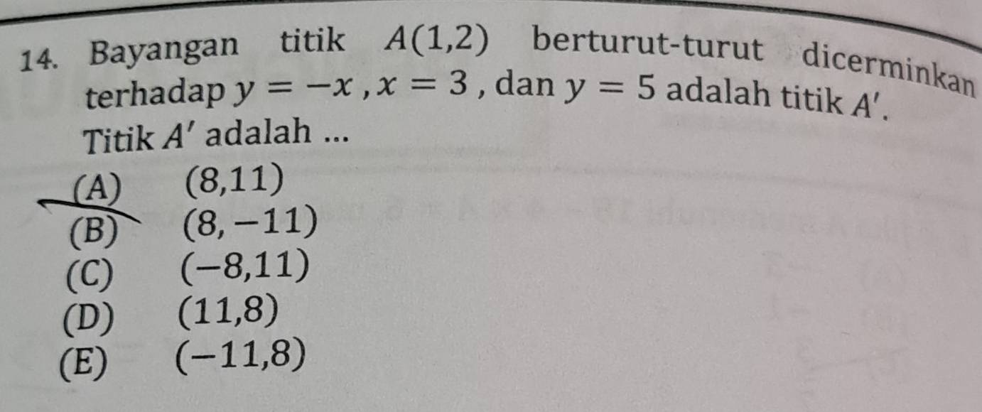 Bayangan titik A(1,2) berturut-turut dicerminkan
terhadap y=-x, x=3 , dan y=5 adalah titik A'. 
Titik A' adalah ...
(A) (8,11)
(B) (8,-11)
(C) (-8,11)
(D) (11,8)
(E) (-11,8)