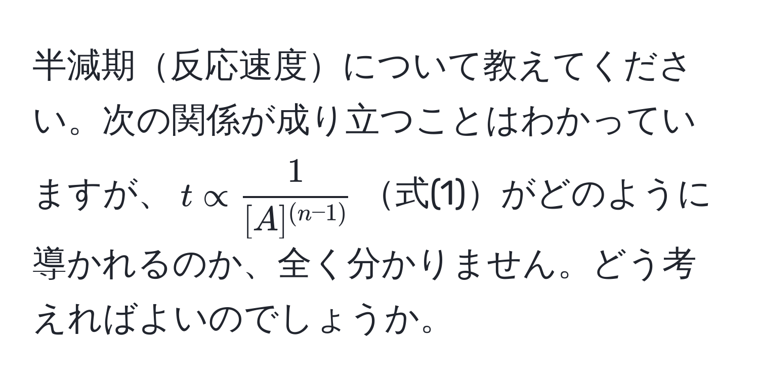 半減期反応速度について教えてください。次の関係が成り立つことはわかっていますが、$t ∝ frac1[A]^(n-1)$式(1)がどのように導かれるのか、全く分かりません。どう考えればよいのでしょうか。