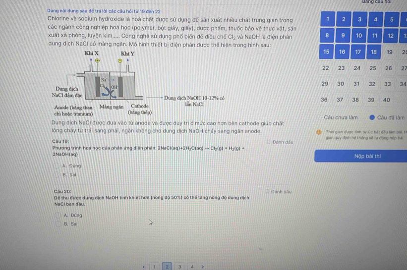 Bảng cau hoi
Dùng nội dung sau để trả lời các câu hỏi từ 19 đến 22
Chlorine và sodium hydroxide là hoá chất được sử dụng để sản xuất nhiều chất trung gian trong 1 2 3 4 5
các ngành công nghiệp hoá học (polymer, bột giấy, giấy), dược phấm, thuốc bảo vệ thực vật, sản
xuất xà phòng, luyện kim,.... Công nghệ sử dụng phố biến để điều chế Cl_2 và NaOH là điện phân 8 9 10 11 12 1 
dung dịch NaCl có màng ngăn. Mô hình thiết bị điện phân được thế hiện trong hình sau:
15 16 17 18 19
2
22 23 24 25 26 27
29 30 31 32 33 34
36 37 38 39 40
Câu chưa làm Câu đã làm
Dung dịch NaCI được đưa vào từ anode và được duy trì ở mức cao hơn bên cathode giúp chất
lỏng chảy từ trái sang phải, ngăn không cho dung dịch NaOH chảy sang ngăn anode.  Thời gian được tinh từ lúc bắt đầu làm bài H
Câu 19: Đánh đầu gian quy định hệ thống sẽ tự động nộp bài
Phương trình hoá học của phần ứng điện phân: 2Na Cl(aq)+2H_2O(aq)to Cl_2(g)+H_2(g)+
2NaOH(aq) Nộp bài thi
A. Đứng
B. Sai
Câu 20: Dánh dấu
Dể thu được dung dịch NaOH tinh khiết hơn (nồng độ 50%) có thể tăng nông độ dung dịch
NaCl ban đầu.
A. Đúng
B. Sai
1 2 3 4 )