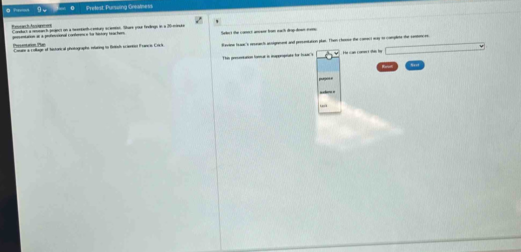 Previous o Prelest: Pursuing Greatness 
Research Assignment 
Conduct a research project on a twentieth-century scientist. Share your findings in a 20-minute
presentation at a professional conference for history teachers Sellect the correct answer from each drop-down menu. 
Create a collage of historical photographs relating to British scientist Francis Crick. Review Isaac's research assignment and presentation plan. Then choose the correct way to complete the sentences. 
Presentation Plan 
This presentation format is inappropriate for Isaac's . He can correct this by 
Reset Next 
purpose 
audience 
task
