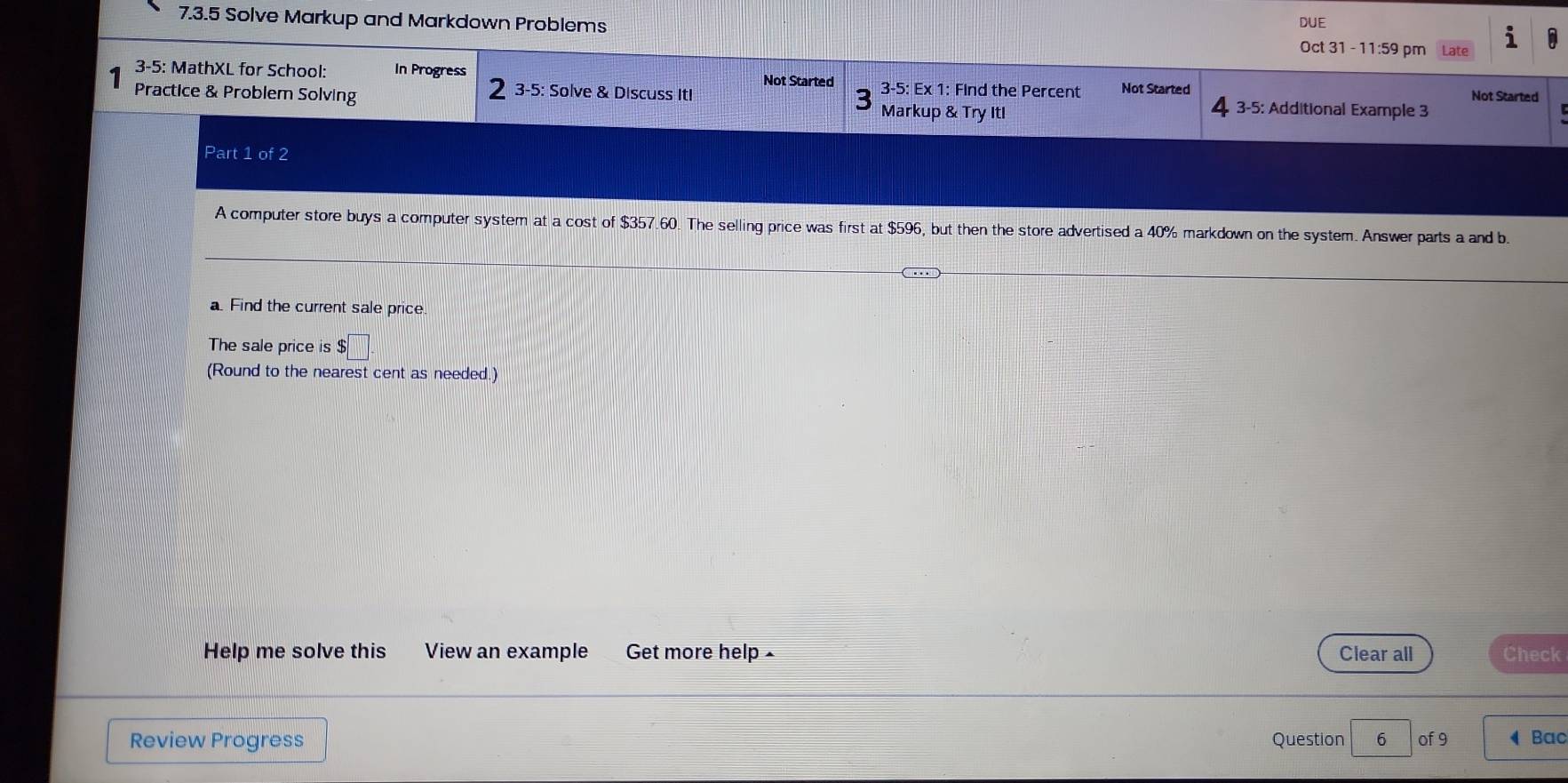 Solve Markup and Markdown Problems DUE 
Oct 31 - 11:59 pm Late 
3-5: MathXL for School: In Progress Not Started 3-5: Ex 1: Find the Percent Not Started 
3-5: Solve & Discuss ItI L Not Started 
Practice & Problem Solving Markup & Try Itl 3-5: Additional Example 3 
Part 1 of 2 
A computer store buys a computer system at a cost of $357.60. The selling price was first at $596, but then the store advertised a 40% markdown on the system. Answer parts a and b. 
a. Find the current sale price. 
The sale price is $□
(Round to the nearest cent as needed.) 
Help me solve this View an example Get more help - Clear all Check 
Review Progress Question 6 of 9 ◀ Bac