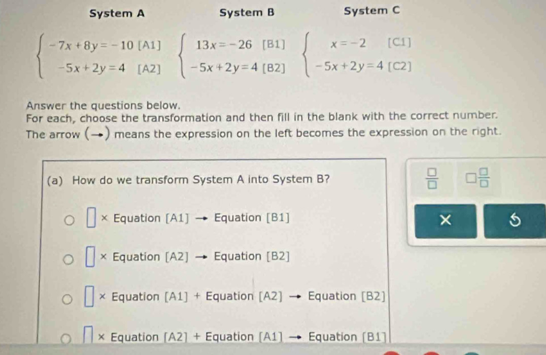 System A System B System C
beginarrayl -7x+8y=-10 -5x+2y=4endarray.  | ^ 1]
A2] beginarrayl 13x=-26[B1] -5x+2y=4[B2]endarray.
beginarrayl x=-2[C1] -5x+2y=4[C2]endarray.
Answer the questions below.
For each, choose the transformation and then fill in the blank with the correct number.
The arrow (→) means the expression on the left becomes the expression on the right.
(a) How do we transform System A into System B?  □ /□   □  □ /□  
□ × Equation [A1] → Equation [B1] ×
| × Equation [A2] Equation [B2]
□ × Equation [A1] + Equation [A2] → Equation [B2]
× Equation [ A∠ + Équation (A1) → Equation (B1)