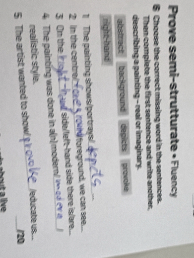 Prove semi-strutturate • Fluency
6 Choose the correct missing word in the sentences.
Then complete the first sentence and write another,
describing a painting - real or imaginary.
abstract background depicts provoke
right hand
1 The painting shows/portrays/
2 in the centre? rownd foreground, we can see...
3 On the side/left-hand side there is/are..
4 The painting was done in a(n) modern/
realistic style. /educate us..
5 The artist wanted to show! /20