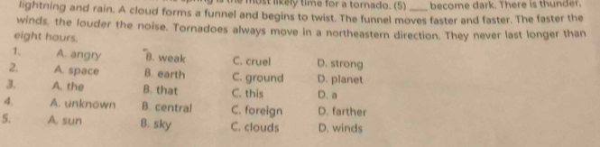 the most likely time for a tornado. (5) become dark. There is thunder.
lightning and rain. A cloud forms a funnel and begins to twist. The funnel moves faster and faster. The faster the
winds, the louder the noise. Tornadoes always move in a northeastern direction. They never last longer than
eight hours.
1. A. angry B. weak C. cruel D. strong
2. A. space B. earth C. ground D. planet
3. A. the B. that C. this D. a
4, A. unknown B. central C. foreign D. farther
5. A. sun B. sky C. clouds D. winds