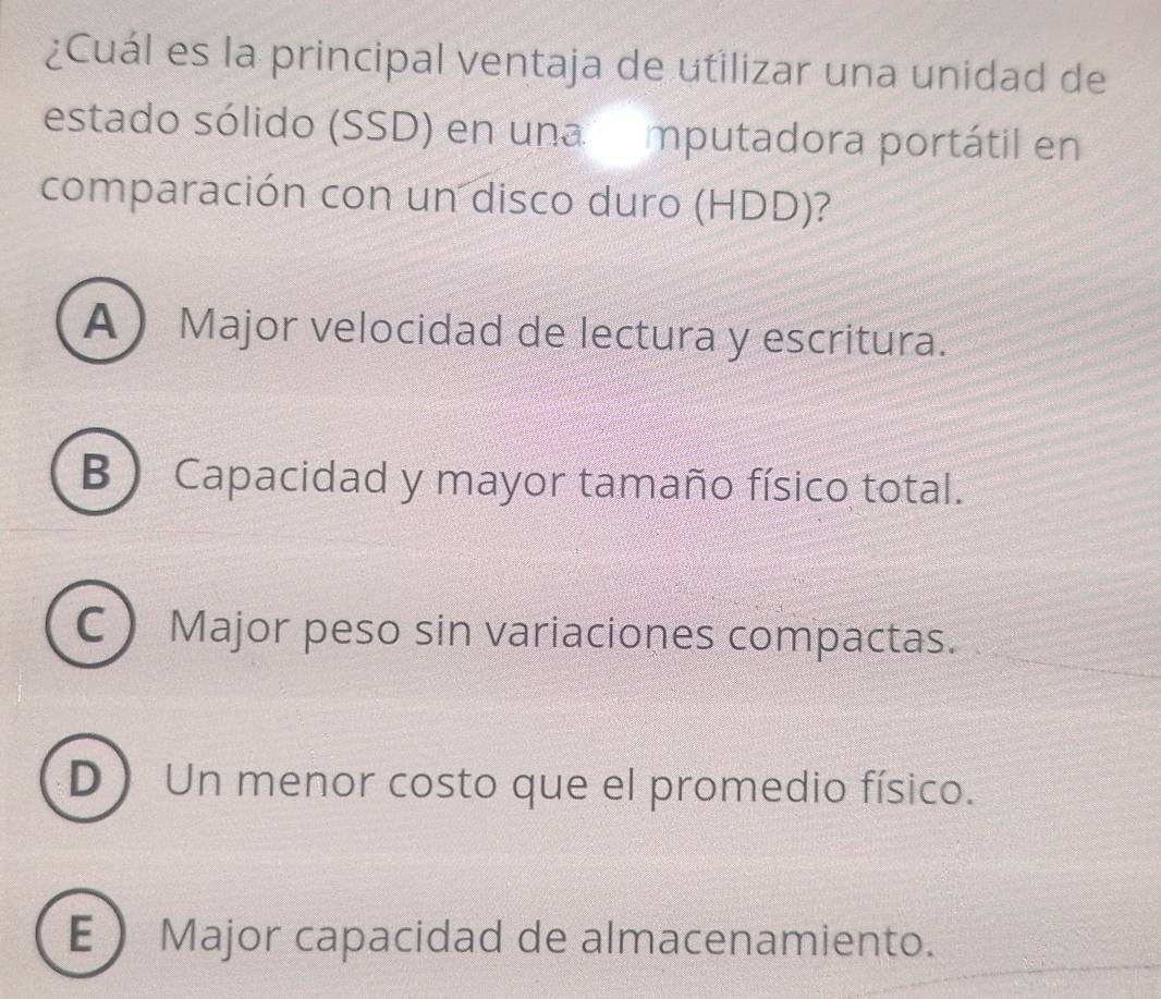 ¿Cuál es la principal ventaja de utilizar una unidad de
estado sólido (SSD) en una mputadora portátil en
comparación con un disco duro (HDD)?
A Major velocidad de lectura y escritura.
B)Capacidad y mayor tamaño físico total.
C Major peso sin variaciones compactas.
D Un menor costo que el promedio físico.
EMajor capacidad de almacenamiento.