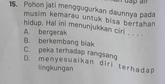 Pohon jati menggugurkan daunnya pada
musim kemarau untuk bisa bertahan
hidup. Hal ini menunjukkan ciri . . . .
A. bergerak
B. berkembang biak
C. peka terhadap rangsang
D. menyesuaikan diri terhadap
lingkungan