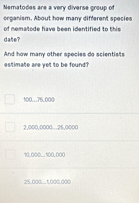 Nematodes are a very diverse group of
organism. About how many different species
of nematode have been identified to this
date?
And how many other species do scientists
estimate are yet to be found?
100...75,000
2,000,0000... 25,0000
10,000... 100,000
25,000.. 1,000,000