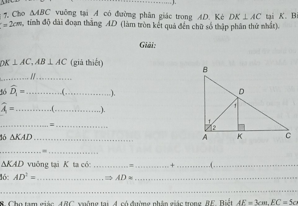 △ MCD
7. Cho △ ABC vuông tại A có đường phân giác trong AD. Kẻ DK⊥ AC tại K 、 B
=2cm 1, tính độ dài đoạn thắng AD (làm tròn kết quả đến chữ số thập phân thứ nhất). 
Giải:
DK⊥ AC, AB⊥ AC (già thiết) 
_...//_ 
1ó widehat D_1=... _ ........ _ 
).
widehat A_1= _ ... C_ ). 
__= 
16 △ KAD _ 
__=
△ KAD vuông tại K ta có: _= _+_ ( ._ 
1ó: AD^2= _ ADapprox _ 
_ 
8. Cho tam giác ABC vuộng tai A có đường phân giác trong BE. Biết AE=3cm, EC=5cm