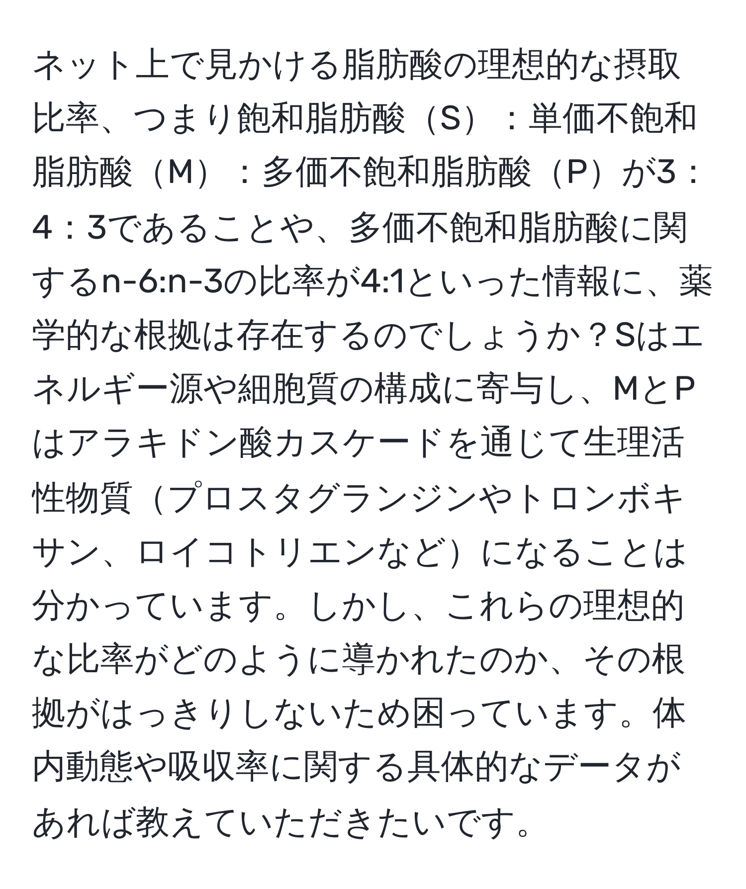 ネット上で見かける脂肪酸の理想的な摂取比率、つまり飽和脂肪酸S：単価不飽和脂肪酸M：多価不飽和脂肪酸Pが3：4：3であることや、多価不飽和脂肪酸に関するn-6:n-3の比率が4:1といった情報に、薬学的な根拠は存在するのでしょうか？Sはエネルギー源や細胞質の構成に寄与し、MとPはアラキドン酸カスケードを通じて生理活性物質プロスタグランジンやトロンボキサン、ロイコトリエンなどになることは分かっています。しかし、これらの理想的な比率がどのように導かれたのか、その根拠がはっきりしないため困っています。体内動態や吸収率に関する具体的なデータがあれば教えていただきたいです。