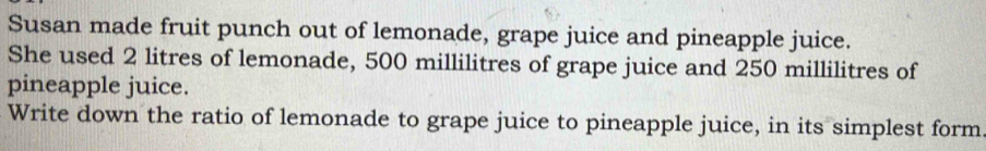 Susan made fruit punch out of lemonade, grape juice and pineapple juice. 
She used 2 litres of lemonade, 500 millilitres of grape juice and 250 millilitres of 
pineapple juice. 
Write down the ratio of lemonade to grape juice to pineapple juice, in its simplest form