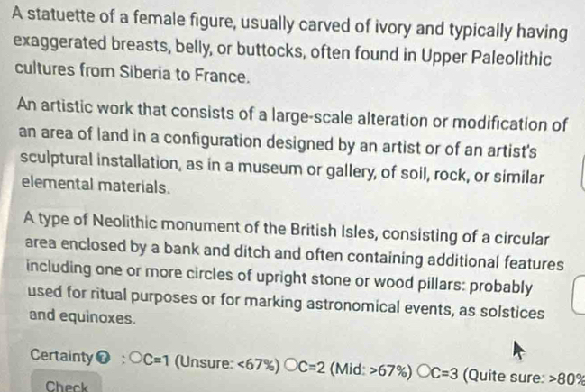 A statuette of a female figure, usually carved of ivory and typically having 
exaggerated breasts, belly, or buttocks, often found in Upper Paleolithic 
cultures from Siberia to France. 
An artistic work that consists of a large-scale alteration or modification of 
an area of land in a configuration designed by an artist or of an artist's 
sculptural installation, as in a museum or gallery, of soil, rock, or similar 
elemental materials. 
A type of Neolithic monument of the British Isles, consisting of a circular 
area enclosed by a bank and ditch and often containing additional features 
including one or more circles of upright stone or wood pillars: probably 
used for ritual purposes or for marking astronomical events, as solstices 
and equinoxes. 
Certainty vector o :OC=1 (Unsure: <67% )bigcirc C=2 (Mid: >6 7% ) bigcirc C=3 (Quite sure: 80%
Check