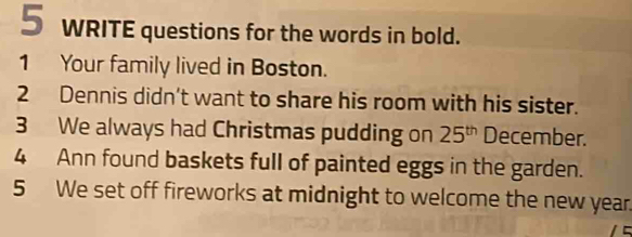 WRITE questions for the words in bold. 
1 Your family lived in Boston. 
2 Dennis didn't want to share his room with his sister. 
3 We always had Christmas pudding on 25^(th) December. 
4 Ann found baskets full of painted eggs in the garden. 
5 We set off fireworks at midnight to welcome the new year.