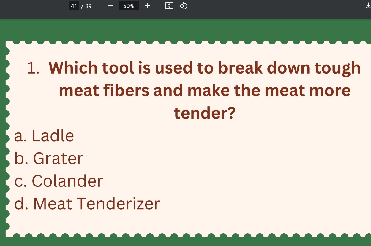 41 / 89 50%
1. Which tool is used to break down tough
meat fibers and make the meat more
tender?
a. Ladle
b. Grater
c. Colander
d. Meat Tenderizer