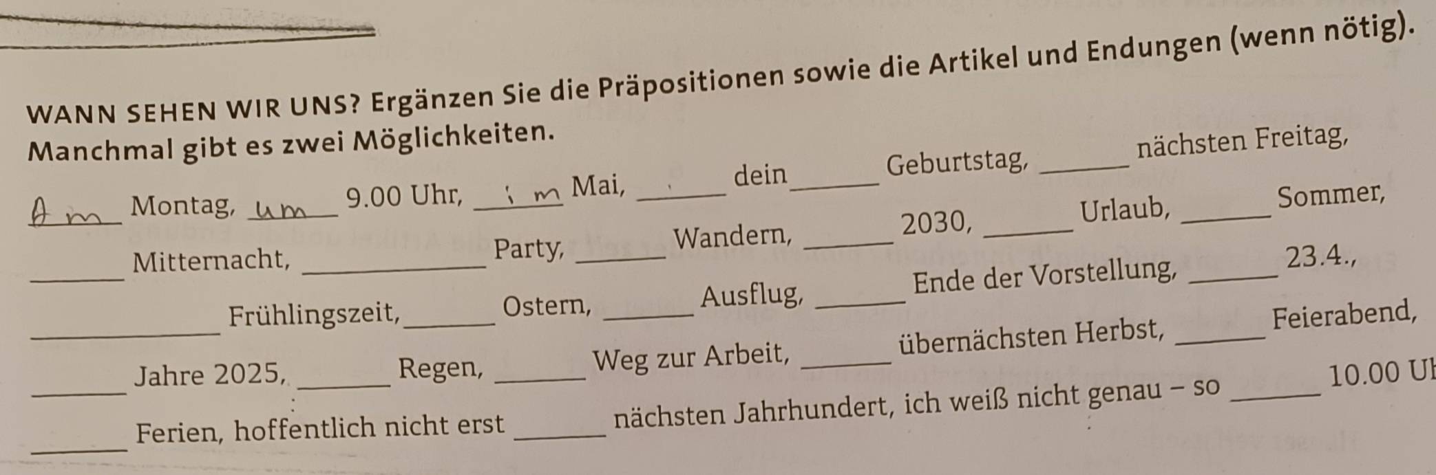 WANN SEHEN WIR UNS? Ergänzen Sie die Präpositionen sowie die Artikel und Endungen (wenn nötig). 
Manchmal gibt es zwei Möglichkeiten. 
dein Geburtstag, 
Montag, _ 9.00 Uhr, ____nächsten Freitag, 
Mai, 
_ 
Urlaub, Sommer, 
Party, 
Wandern,_
2030,_ 
_ 
Mitternacht, __ 23.4., 
Frühlingszeit, 
Ostern, Ausflug, _Ende der Vorstellung,_ 
_Jahre 2025, _Regen, _Weg zur Arbeit, _übernächsten Herbst, _Feierabend,
10.00 Ul 
_ 
_Ferien, hoffentlich nicht erst _nächsten Jahrhundert, ich weiß nicht genau - so_