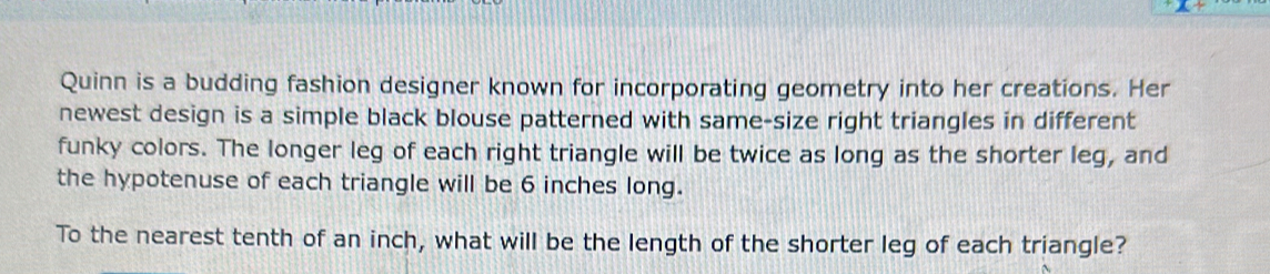 Quinn is a budding fashion designer known for incorporating geometry into her creations. Her 
newest design is a simple black blouse patterned with same-size right triangles in different 
funky colors. The longer leg of each right triangle will be twice as long as the shorter leg, and 
the hypotenuse of each triangle will be 6 inches long. 
To the nearest tenth of an inch, what will be the length of the shorter leg of each triangle?