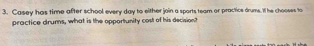 Casey has time after school every day to either join a sports team or practice drums. If he chooses to 
practice drums, what is the opportunity cost of his decision?