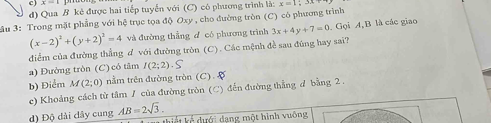 x=1 pruo
d) Qua B kẻ được hai tiếp tuyến với (C) có phương trình là: x=1;3x+
ầu 3: Trong mặt phẳng với hệ trục tọa độ Oxy , cho đường tròn (C) có phương trình
(x-2)^2+(y+2)^2=4 và đường thẳng d có phương trình 3x+4y+7=0. Gọi A, B là các giao
điểm của đường thẳng d với đường tròn (C). Các mệnh đề sau đúng hay sai?
a) Đường tròn (C) có tâm I(2;2)
b) Điểm M(2;0) nằm trên đường tròn (C). A
c) Khoảng cách từ tâm I của đường tròn (C) đến đường thẳng d bằng 2.
d) Độ dài đây cung AB=2sqrt(3). 
k ế ưới dạng một hình vuông