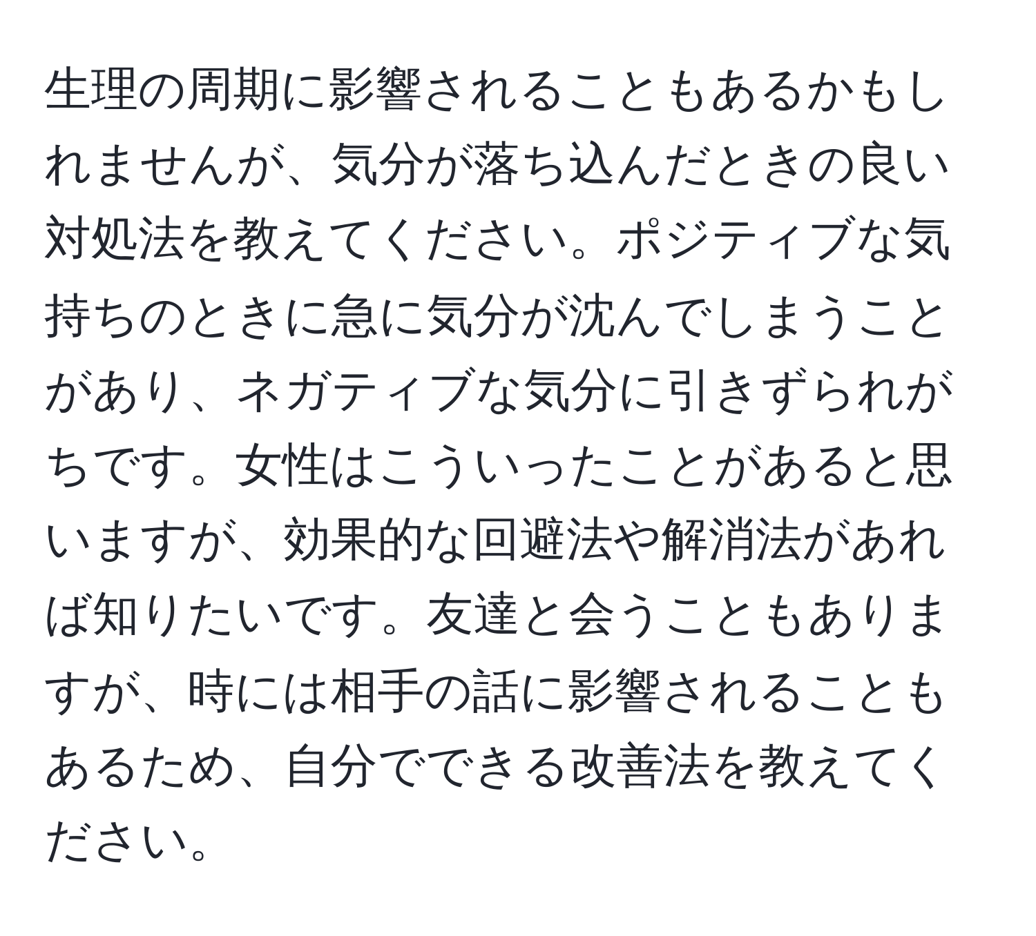 生理の周期に影響されることもあるかもしれませんが、気分が落ち込んだときの良い対処法を教えてください。ポジティブな気持ちのときに急に気分が沈んでしまうことがあり、ネガティブな気分に引きずられがちです。女性はこういったことがあると思いますが、効果的な回避法や解消法があれば知りたいです。友達と会うこともありますが、時には相手の話に影響されることもあるため、自分でできる改善法を教えてください。