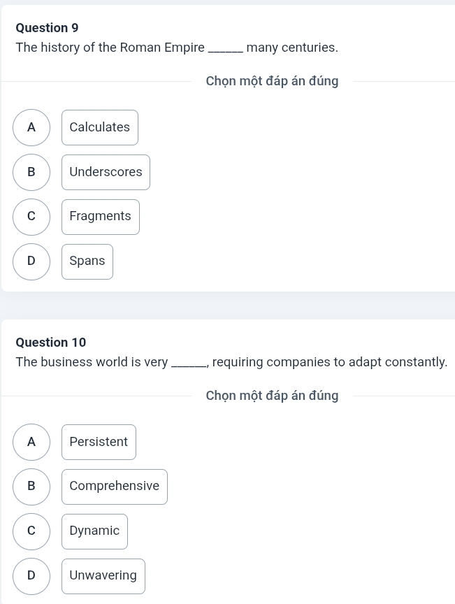 The history of the Roman Empire_ many centuries.
Chọn một đáp án đúng
A Calculates
B Underscores
C Fragments
D Spans
Question 10
The business world is very_ , requiring companies to adapt constantly.
Chọn một đáp án đúng
A Persistent
B Comprehensive
C Dynamic
D Unwavering