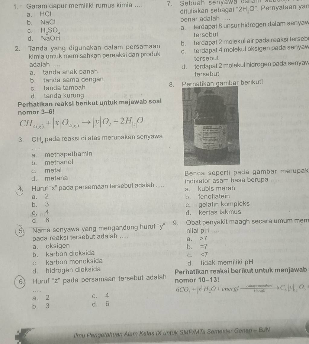 Garam dapur memiliki rumus kimia .... 7. Sebuah senyawa daïam sebu
a. HCl dituliskan sebagai “ 2H_2O''. Pernyataan yar
b. NaCl benar adalah ....
C. H_2SO_4 a. terdapat 8 unsur hidrogen dalam senyaw
d. NaOH tersebut
b. terdapat 2 molekul air pada reaksi terseb
2. Tanda yang digunakan dalam persamaan c. terdapat 4 molekul oksigen pada senyaw
kimia untuk memisahkan pereaksi dan produk
tersebut
adalah ....
a. tanda anak panah d. terdapat 2 molekul hidrogen pada senyaw
b. tanda sama dengan tersebut
c. tanda tambah 8. Perhatikan gambar berikut!
d. tanda kurung
Perhatikan reaksi berikut untuk mejawab soal
nomor 3-6!
CH_4(g)+|x|O_2(g)to |y|O_2+2H_|z|O
3. CH_4 pada reaksi di atas merupakan senyawa
a. methapethamin
b. methanol
c. metal
d. metana Benda seperti pada gambar merupak
Huruf “x” pada persamaan tersebut adalah … indikator asam basa berupa ....
a. kubis merah
a. 2 b. fenoflatein
b. 3 c. gelatin kompleks
C, ∠
d. kertas lakmus
d. 6
5 Nama senyawa yang mengandung huruf “y” 9. Obat penyakit maagh secara umum mem
nilai pH ....
pada reaksi tersebut adalah ....
a. 7
a. oksigen b. =7
b. karbon dioksida
C. ∠ 7
c. karbon monoksida
d. tidak memiliki pH
d. hidrogen dioksida
Perhatikan reaksi berikut untuk menjawab
6. Huruf “z” pada persamaan tersebut adalah nomor 10-13!
6CO_2+|x|H_2O+energito  cuhayamatdhari/klorofil >C_6|y|_12O_n
a. 2 c. 4
b. 3 d. 6
Ilmu Pengetahuan Alam Kelas IX untuk SMP/MTs Semester Genap - BJN