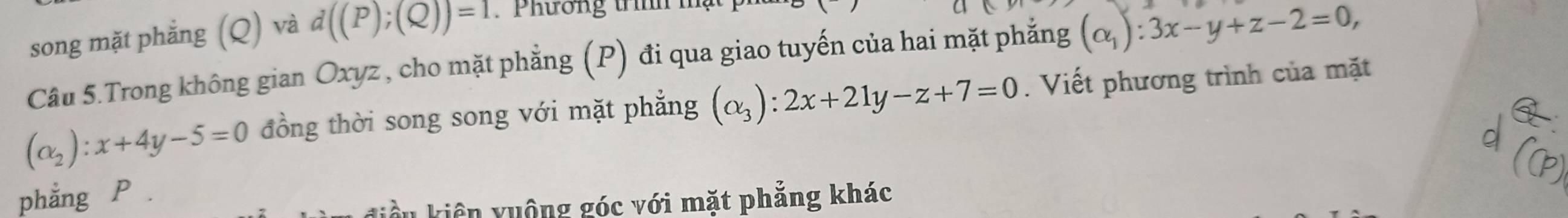 song mặt phẳng (Q) và d((P);(Q))=1. Phương trình h 
Câu 5.Trong không gian Oxyz , cho mặt phẳng (P) đi qua giao tuyến của hai mặt phẳng (alpha _1):3x-y+z-2=0,
(alpha _2):x+4y-5=0 đồng thời song song với mặt phẳng (alpha _3):2x+21y-z+7=0. Viết phương trình của mặt 
phẳng P. 
điều kiên yuộng góc với mặt phẳng khác