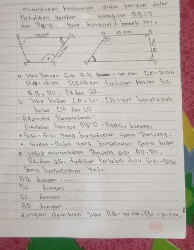 menentoban. Konguenan antar bangon dotor 
Perhalikan gambar frapesum BBCD 
dan Pars yong bonguendi bawgh in1. 
a. Jika Pansan G.S, A, B =40cm BC=21cm
2.2· 16cm D, s=15cm tentoban Pandan SiS 
A, B, BC, Dedan QR. 
b. Jike begar ∠ A=60°, ∠ B=40° berapakah 
besar LR dan Ls 
- AHematic Penyelesalan: 
Diketaher bangun BBCD PORS, borarts. 
SiS)- SiS, yang bergeBualan Soma "andong. 
Sodor- Sodar yong bersesuaran Sama begar. 
a. untok menentokan PanJang SiS1 AD, DC, 
Po, dan Gn, tontukon terlebih dol S1g,-3181 
yong bersesuaran youto?
AB dengan. . . . . . 
Be dengan. . . . . . 
De dengan. . . . . . 
AD dengan. . . . . . . . 
dengan demikan Jika AB=40cm, BC=21cm