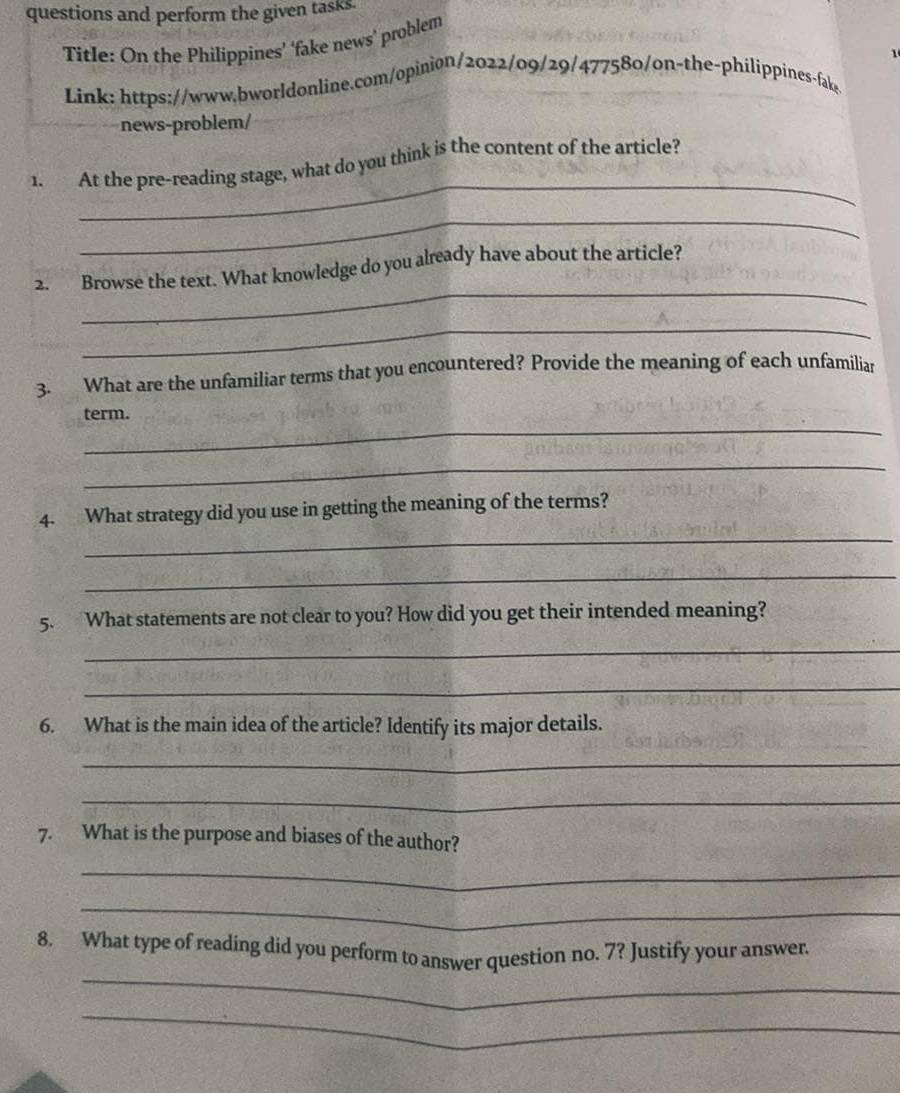 questions and perform the given tasks. 
Title: On the Philippines’ ‘fake news’ problem 
Link: https://www.bworldonline.com/opinion/2022/09/29/477580/on-the-philippines-fake 
news-problem/ 
_ 
1. At the pre-reading stage, what do you think is the content of the article? 
_ 
_ 
2. Browse the text. What knowledge do you already have about the article? 
_ 
3. What are the unfamiliar terms that you encountered? Provide the meaning of each unfamiliar 
_ 
term. 
_ 
_ 
4. What strategy did you use in getting the meaning of the terms? 
_ 
5. What statements are not clear to you? How did you get their intended meaning? 
_ 
_ 
6. What is the main idea of the article? Identify its major details. 
_ 
_ 
7. What is the purpose and biases of the author? 
_ 
_ 
_ 
8. What type of reading did you perform to answer question no. 7? Justify your answer. 
_