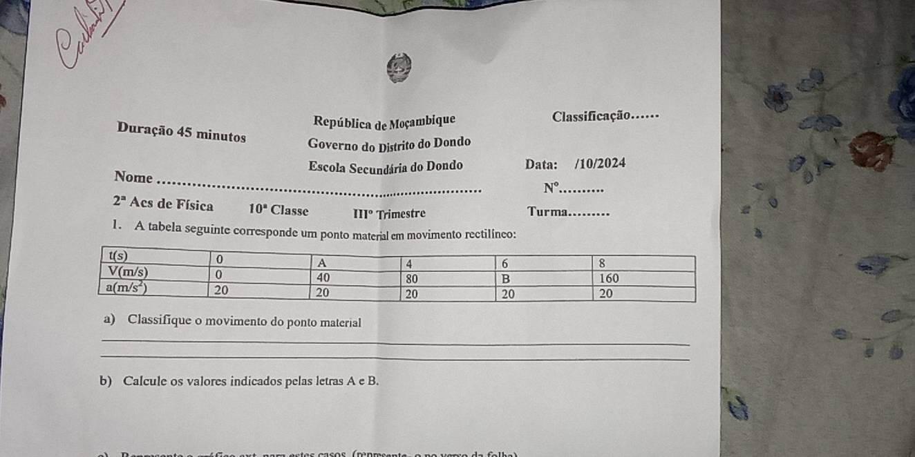 República de Moçambique Classificação.._
Duração 45 minutos Governo do Distrito do Dondo
_
Nome Escola Secundária do Dondo Data: /10/2024
_ N°
2^a Acs de Física 10^a Classe III° Trimestre Turma._
1. A tabela seguinte corresponde um ponto material em movimento rectilíneo:
a) Classifique o movimento do ponto material
_
_
b) Calcule os valores indicados pelas letras A e B.