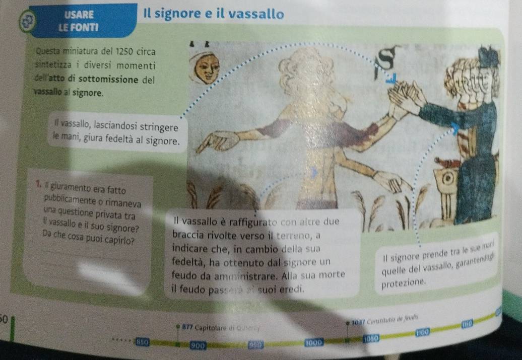 USARE Il signore e il vassallo 
LE FONTI 
A R 
Questa miniatura del 1250 circa 
sintetizza i diversi momenti 
dell'atto di sottomissione del 
vassallo al signore. 
Il vassallo, lasciandosi stringere 
le mani, giura fedeltà al signore. 
1. Il giuramento era fatto 
pubblicamente o rimaneva 
una questione privata tra Il vassallo è raffigurato con aitre due 
il vassallo e il suo signore? 
braccia rivolte verso il terreno, a 
Da che cosa puoi capirlo? 
indicare che, in cambio della sua 
fedeltà, ha ottenuto dal signore un Il signore prende tra le sue man! 
_feudo da amministrare. Alla sua morte quelle del vassallo, garantendog| 
il feudo passera af suoi eredi. 
protezione.
50
* 0 Constitutio de feus
77 Capitolare de Cue
8SO 1000 1s0