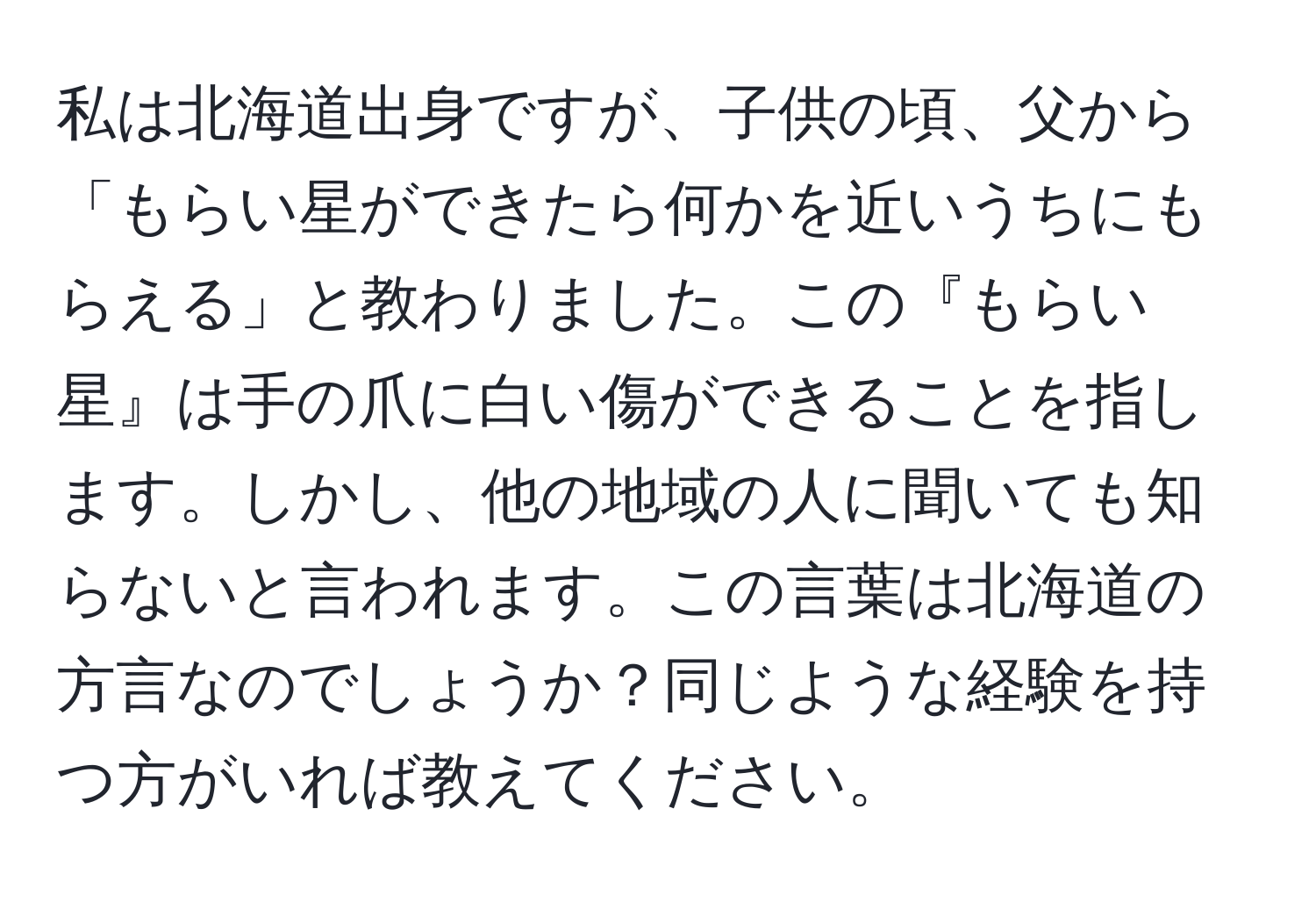 私は北海道出身ですが、子供の頃、父から「もらい星ができたら何かを近いうちにもらえる」と教わりました。この『もらい星』は手の爪に白い傷ができることを指します。しかし、他の地域の人に聞いても知らないと言われます。この言葉は北海道の方言なのでしょうか？同じような経験を持つ方がいれば教えてください。