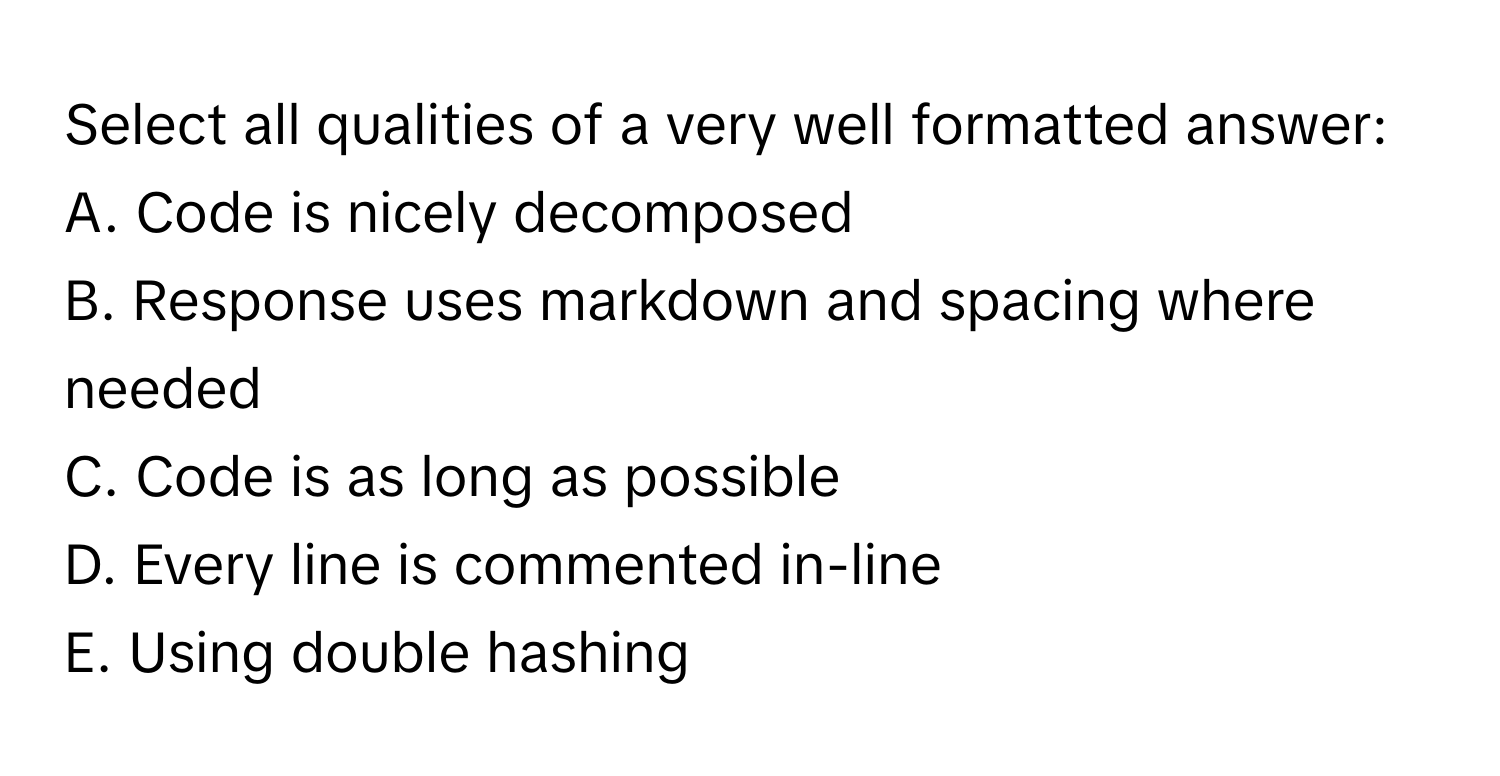 Select all qualities of a very well formatted answer:

A. Code is nicely decomposed
B. Response uses markdown and spacing where needed
C. Code is as long as possible
D. Every line is commented in-line
E. Using double hashing