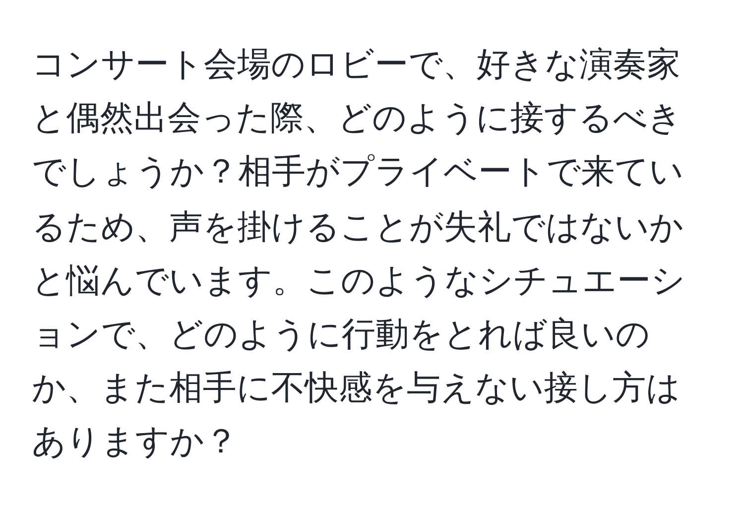 コンサート会場のロビーで、好きな演奏家と偶然出会った際、どのように接するべきでしょうか？相手がプライベートで来ているため、声を掛けることが失礼ではないかと悩んでいます。このようなシチュエーションで、どのように行動をとれば良いのか、また相手に不快感を与えない接し方はありますか？