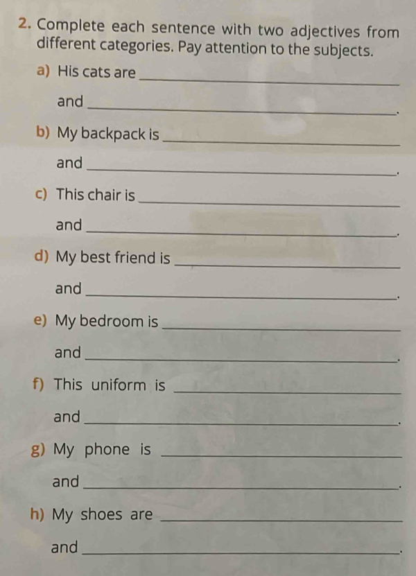 Complete each sentence with two adjectives from 
different categories. Pay attention to the subjects. 
_ 
a) His cats are 
_ 
and 
b) My backpack is_ 
_ 
and 
. 
_ 
c) This chair is 
_ 
and 
. 
d) My best friend is_ 
_ 
and 
. 
e) My bedroom is_ 
and 
_ 
. 
f) This uniform is 
_ 
and 
_ 
. 
g) My phone is_ 
and_ 
* 
h) My shoes are_ 
and_ 
.