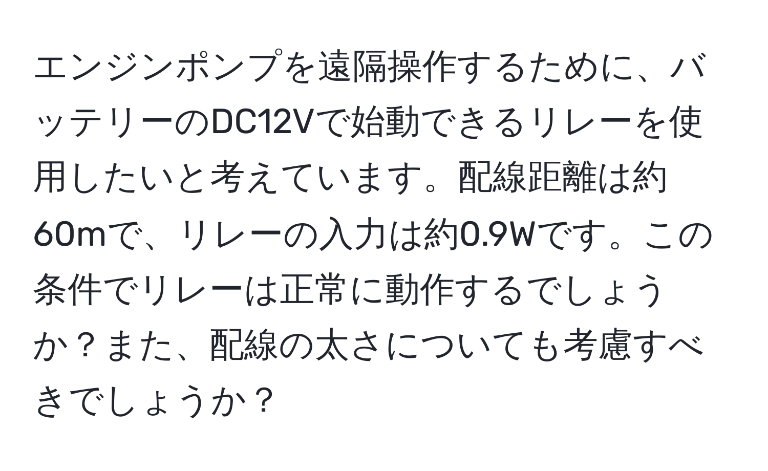 エンジンポンプを遠隔操作するために、バッテリーのDC12Vで始動できるリレーを使用したいと考えています。配線距離は約60mで、リレーの入力は約0.9Wです。この条件でリレーは正常に動作するでしょうか？また、配線の太さについても考慮すべきでしょうか？