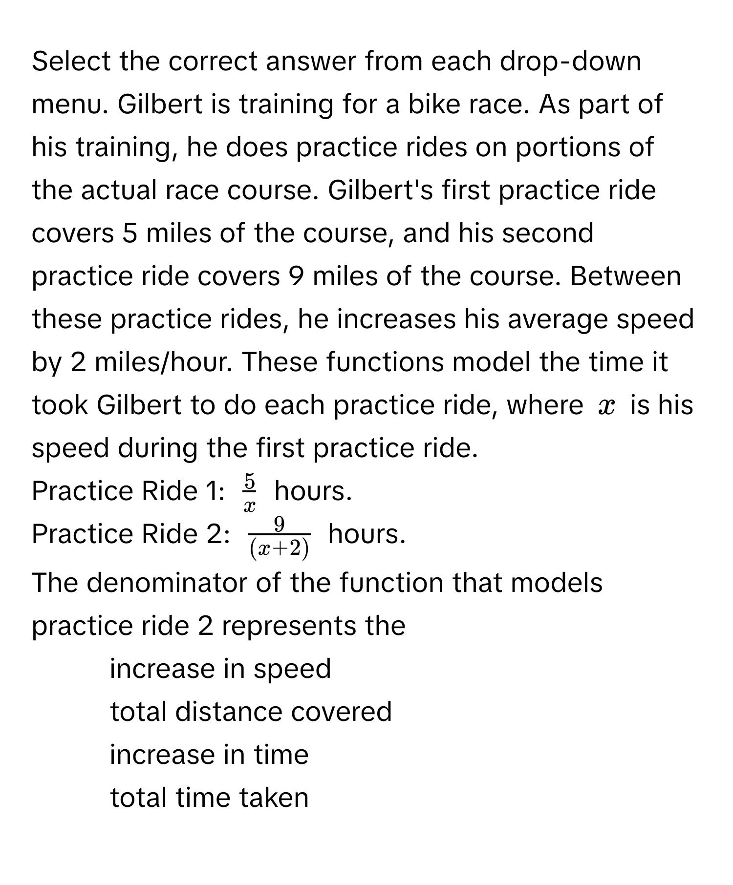 Select the correct answer from each drop-down menu. Gilbert is training for a bike race. As part of his training, he does practice rides on portions of the actual race course. Gilbert's first practice ride covers 5 miles of the course, and his second practice ride covers 9 miles of the course. Between these practice rides, he increases his average speed by 2 miles/hour. These functions model the time it took Gilbert to do each practice ride, where $x$ is his speed during the first practice ride. 

Practice Ride 1: $ 5/x $ hours. 
Practice Ride 2: $ 9/(x+2) $ hours.

The denominator of the function that models practice ride 2 represents the 

1) increase in speed 
2) total distance covered 
3) increase in time 
4) total time taken