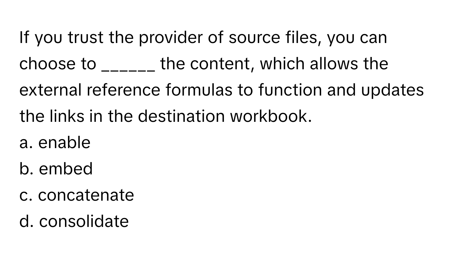 If you trust the provider of source files, you can choose to ______ the content, which allows the external reference formulas to function and updates the links in the destination workbook.

a. enable
b. embed
c. concatenate
d. consolidate