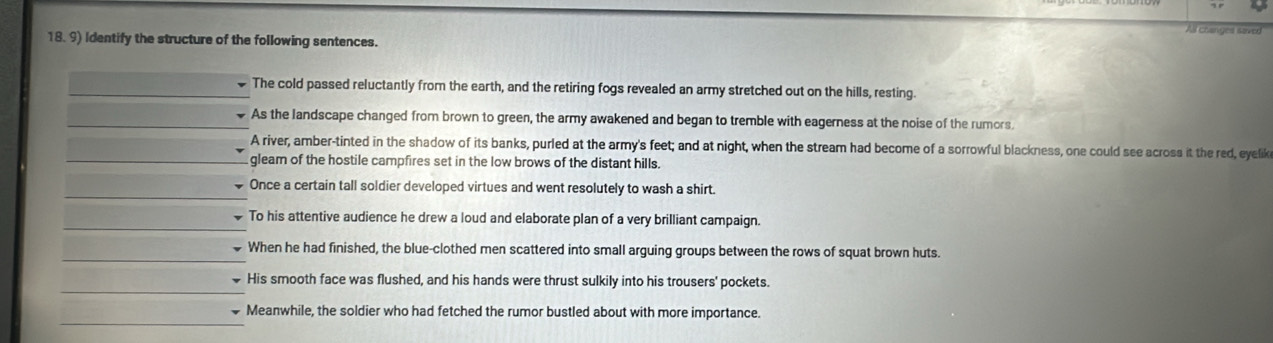 Identify the structure of the following sentences.
The cold passed reluctantly from the earth, and the retiring fogs revealed an army stretched out on the hills, resting.
As the landscape changed from brown to green, the army awakened and began to tremble with eagerness at the noise of the rumors.
A river, amber-tinted in the shadow of its banks, purled at the army's feet; and at night, when the stream had become of a sorrowful blackness, one could see across it the red, eyelik
gleam of the hostile campfires set in the low brows of the distant hills.
Once a certain tall soldier developed virtues and went resolutely to wash a shirt.
To his attentive audience he drew a loud and elaborate plan of a very brilliant campaign.
When he had finished, the blue-clothed men scattered into small arguing groups between the rows of squat brown huts.
His smooth face was flushed, and his hands were thrust sulkily into his trousers' pockets.
Meanwhile, the soldier who had fetched the rumor bustled about with more importance.