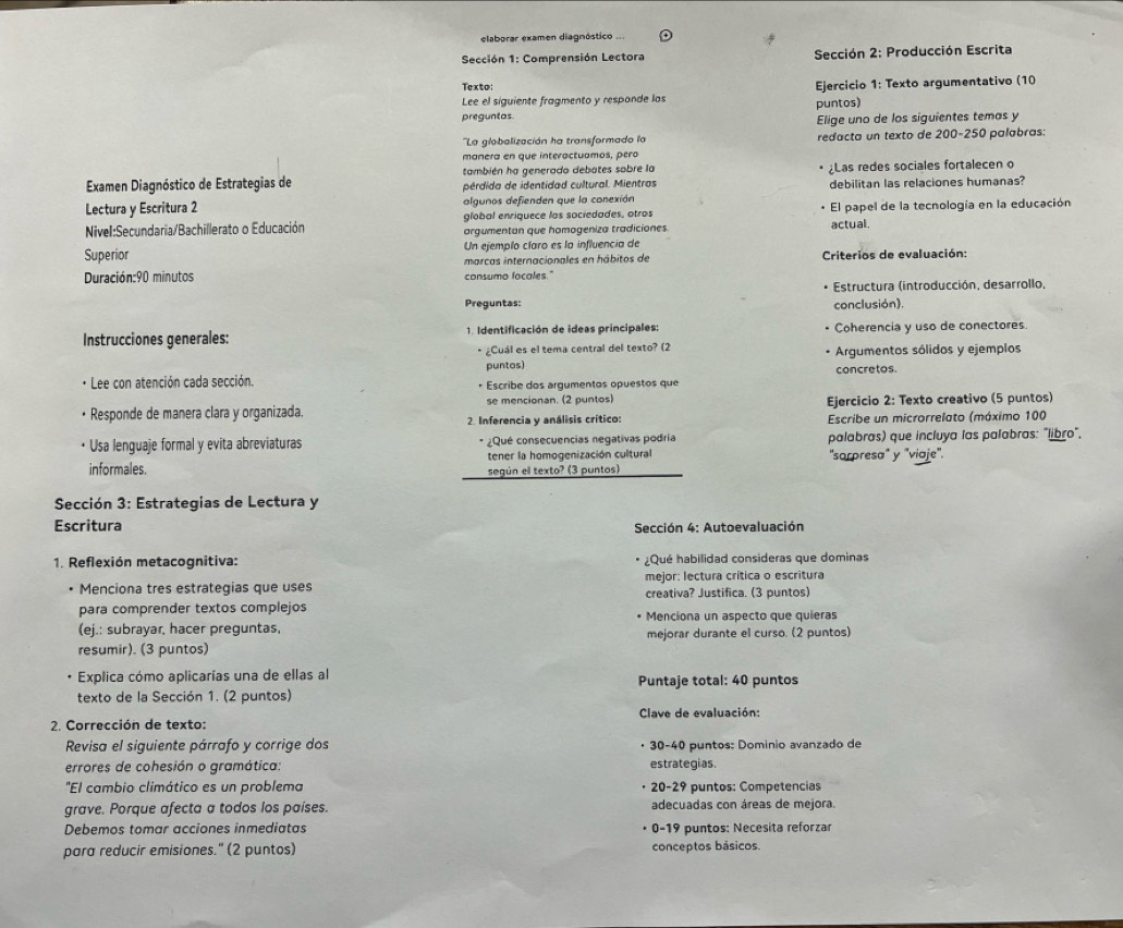 elaborar examen diagnóstico
Sección 1: Comprensión Lectora  Sección 2: Producción Escrita
Texto:
Lee el siguiente fraçmento y respande las  Ejercicio 1: Texto argumentativo (10
preguntas puntos)
Elige uno de los siguientes temas y
''La glabalización ha transformado la redacta un texto de 200-250 palabras:
manera en que interactuamos, pero
también ha generado debates sobre la Las redes sociales fortalecen o
Examen Diagnóstico de Estrategias de pérdida de identidad cultural. Mientras
Lectura y Escritura 2 algunos defienden que la conexión debilitan las relaciones humanas?
Nivel:Secundaria/Bachillerato o Educación global enriquece los sociedades, otros actual. El papel de la tecnología en la educación
argumentan que homogeniza tradiciones.
Superior Un ejemplo claro es la influencia de
marcas internacionales en hábitos de  Criterios de evaluación:
Duración:90 minutos consumo focales."
* Estructura (introducción, desarrollo,
Preguntas: conclusión)
Instrucciones generales: 1. Identificación de ideas principales: • Coherencia y uso de conectores
* ¿Cuál es el tema central del texto? (2 * Argumentos sólidos y ejemplos
puntos)
* Lee con atención cada sección.  + Escribe dos argumentos opuestos que concretos.
se mencionan. (2 puntos)  Ejercicio 2: Texto creativo (5 puntos)
Responde de manera clara y organizada 2. Inferencia y análisis crítico:  Escribe un microrrelato (máximo 100
* Usa lenguaje formal y evita abreviaturas * ¿Qué consecuencias negativas podria palabras) que incluya las palabras: "libro",
informales. tener la homogenización cultural 'sorpresa'' y ''viaje'.
según el texto? (3 puntas)
Sección 3: Estrategias de Lectura y
Escritura  Sección 4: Autoevaluación
1. Reflexión metacognitiva: ¿Qué habilidad consideras que dominas
Menciona tres estrategias que uses  mejor: lectura crítica o escritura
para comprender textos complejos creativa? Justifica. (3 puntos)
(ej.: subrayar, hacer preguntas, Menciona un aspecto que quieras
resumir). (3 puntos) mejorar durante el curso. (2 puntos)
Explica cómo aplicarías una de ellas al Puntaje total: 40 puntos
texto de la Sección 1. (2 puntos)
2. Corrección de texto:  Clave de evaluación:
Revisa el siguiente párrafo y corrige dos  · 30-40 puntos: Dominio avanzado de
errores de cohesión o gramática: estrategias.
''El cambio climático es un problema 20-29 puntos: Competencias
grave. Porque afecta a todos los países. adecuadas con áreas de mejora.
Debemos tomar acciones inmediatas 0-19 puntos: Necesita reforzar
para reducir emisiones." (2 puntos) conceptos básicos.