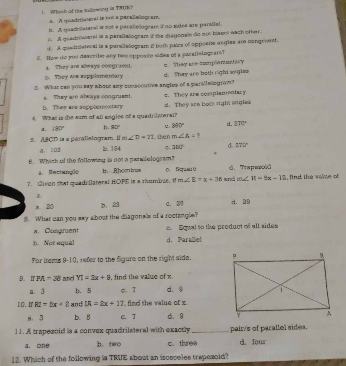 Which of the following is TRUE?
a. A quadrilateral is not a parallelogram.
b. A quadrilateral is not a parallelogram if no sides are parallel.
c. A quadrilateral is a parallelogram if the diagonals do not bisect each other.
d. A quadrilateral is a parallelogram if both pairs of opposite angles are congruent.
2. How do you describe any two opposite sides of a parallelogram?
a. They are always congruent. c. They are complementary
b. They are supplementary d. They are both right angles
3. What can you say about any consecutive angles of a parallelogram?
a. They are always congruent. c. They are complementary
b. They are supplementary d. They are both right angles
4. What is the sum of all angles of a quadrilateral?
d. 270°
a. 180°
b. 90° c. 360°
5. ABCD is a parallelogram. If m∠ D=77 then m∠ A=
c.
a. 103 b. 154 360° d. 270°
6. Which of the following is not a parallelogram?
a. Rectangle b. Rhombus c. Square d. Trapezoid
7. Given that quadrilateral HOPE is a rhombus, if m∠ E=x+36 and m∠ H=5x-12 , find the value of
X.
a. 20 b. 23 c. 26
d. 29
8. What can you say about the diagonals of a rectangle?
a. Congruent c. Equal to the product of all sides
b. Not equal d. Parallel
For items 9-10, refer to the figure on the right side.
9. If PA=38 and YI=2x+9 , find the value of x.
a. 3 b. 5 c. 7 d. 9
10. If RI=5x+2 and IA=2x+17 , find the value of x.
a. 3 b. 5 c. 7 d. 9 
11. A trapezoid is a convex quadrilateral with exactly _pair/s of parallel sides.
a. one b. two c. three d. four
12. Which of the following is TRUE about an isosceles trapezoid?