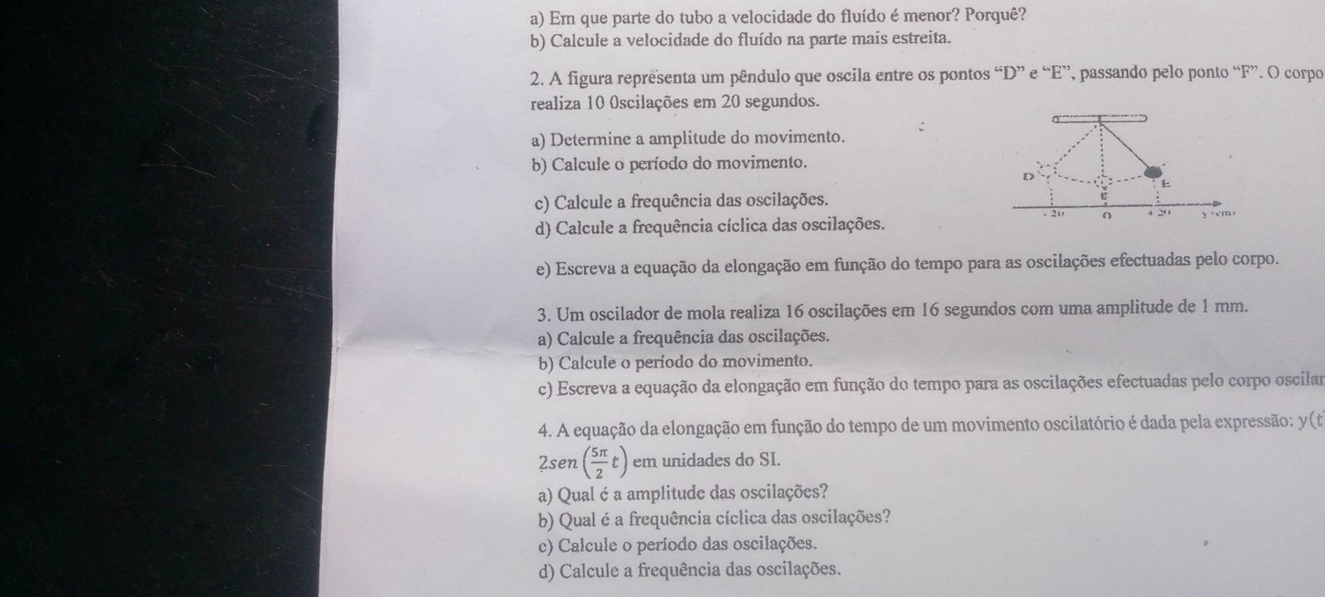 Em que parte do tubo a velocidade do fluído é menor? Porquê? 
b) Calcule a velocidade do fluído na parte mais estreita. 
2. A figura reprêsenta um pêndulo que oscila entre os pontos “ D ” e “ E ”, passando pelo ponto “ F ”. O corpo 
realiza 10 0scilações em 20 segundos. 
a) Determine a amplitude do movimento. 
b) Calcule o período do movimento. 
D 
E 
c) Calcule a frequência das oscilações.
- 21 n
d) Calcule a frequência cíclica das oscilações. 4 20 y's'm'm
e) Escreva a equação da elongação em função do tempo para as oscilações efectuadas pelo corpo. 
3. Um oscilador de mola realiza 16 oscilações em 16 segundos com uma amplitude de 1 mm. 
a) Calcule a frequência das oscilações. 
b) Calcule o período do movimento. 
c) Escreva a equação da elongação em função do tempo para as oscilações efectuadas pelo corpo oscilar 
4. A equação da elongação em função do tempo de um movimento oscilatório é dada pela expressão: y (t
2sen ( 5π /2 t) em unidades do SI. 
a) Qual é a amplitude das oscilações? 
b) Qual é a frequência cíclica das oscilações? 
c) Calcule o período das oscilações. 
d) Calcule a frequência das oscilações.