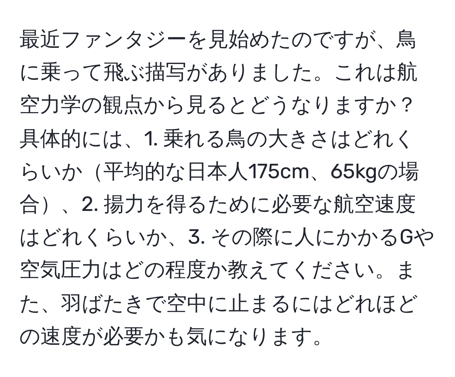 最近ファンタジーを見始めたのですが、鳥に乗って飛ぶ描写がありました。これは航空力学の観点から見るとどうなりますか？具体的には、1. 乗れる鳥の大きさはどれくらいか平均的な日本人175cm、65kgの場合、2. 揚力を得るために必要な航空速度はどれくらいか、3. その際に人にかかるGや空気圧力はどの程度か教えてください。また、羽ばたきで空中に止まるにはどれほどの速度が必要かも気になります。